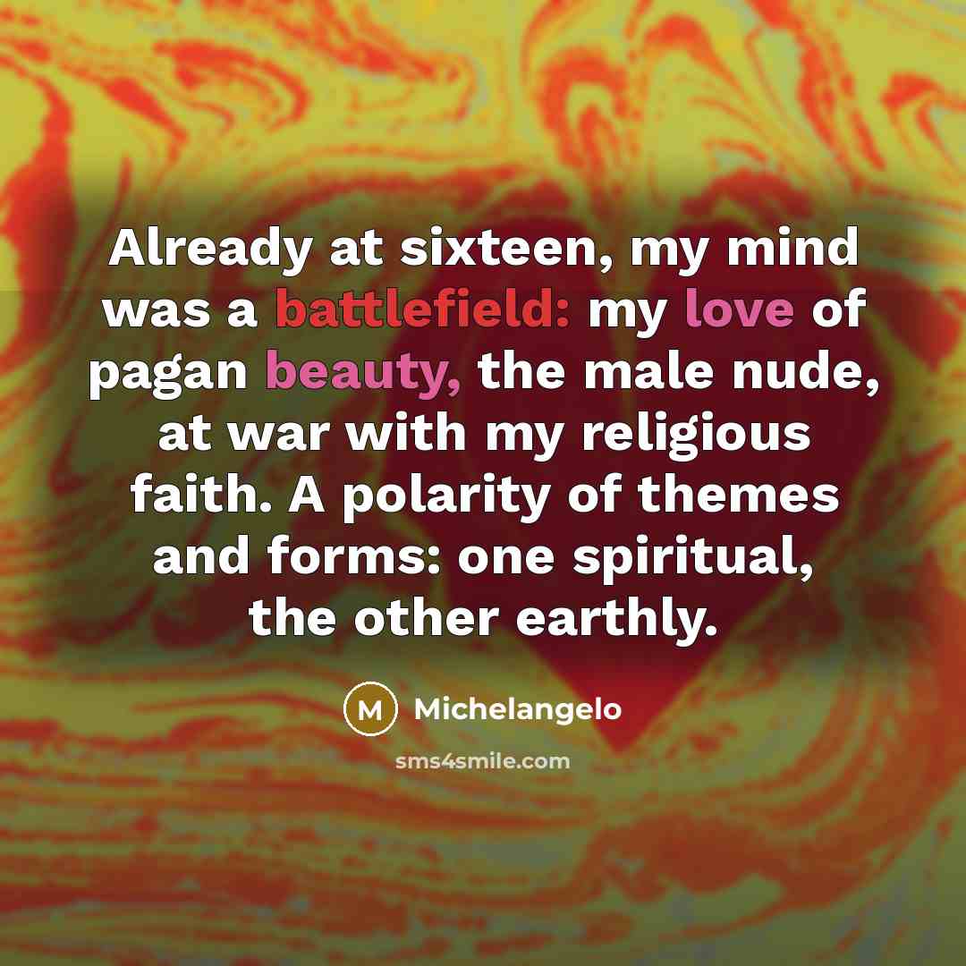 “Already at sixteen, my mind was a battlefield: my love of pagan beauty, the male nude, at war with my religious faith. A polarity of themes and forms: one spiritual, the other earthly.” quote by Michelangelo