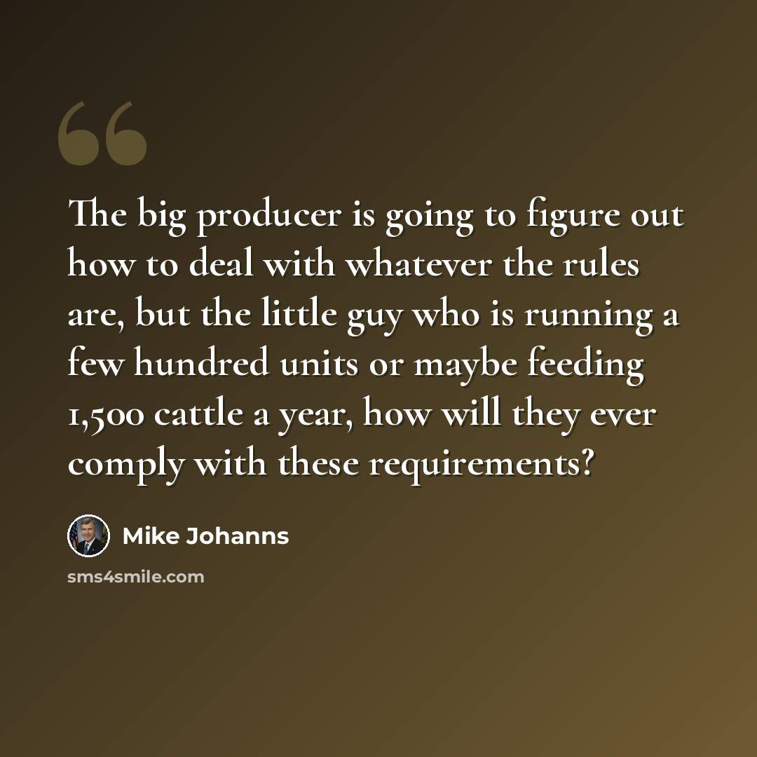 “The big producer is going to figure out how to deal with whatever the rules are, but the little guy who is running a few hundred units or maybe feeding 1,500 cattle a year, how will they ever comply with these requirements?” quote by Mike Johanns