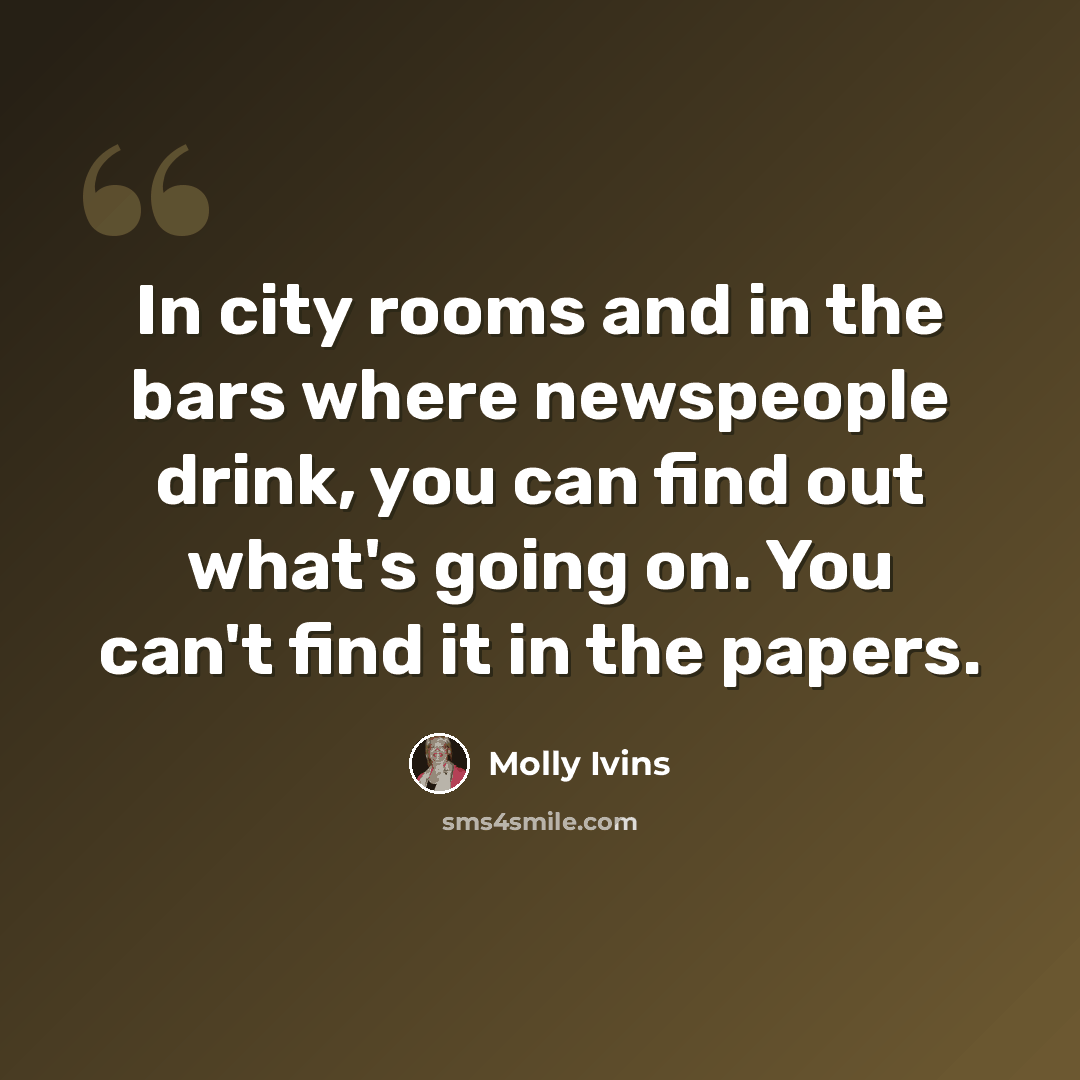 “In city rooms and in the bars where newspeople drink, you can find out what's going on. You can't find it in the papers.” quote by Molly Ivins