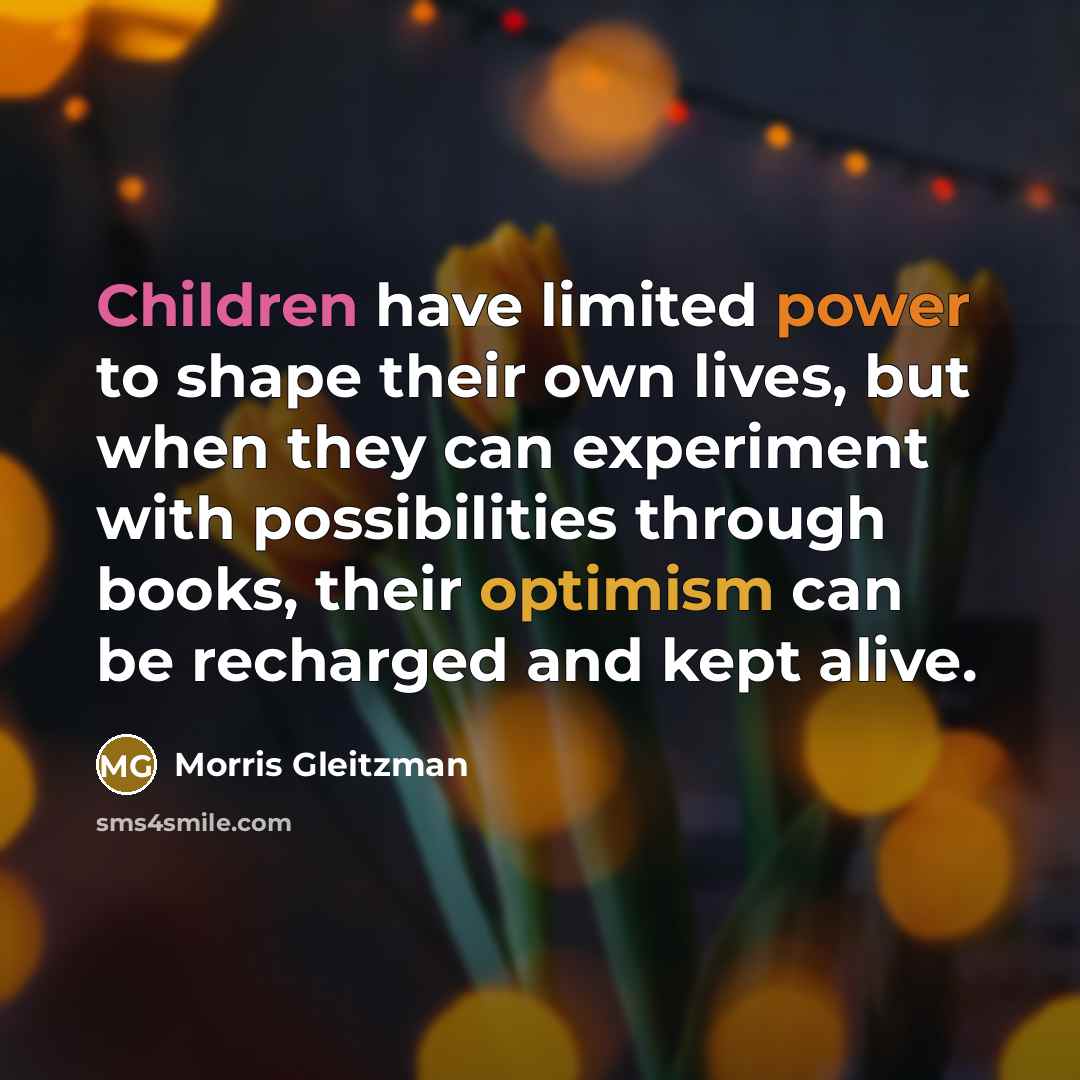 “Children have limited power to shape their own lives, but when they can experiment with possibilities through books, their optimism can be recharged and kept alive.” quote by Morris Gleitzman