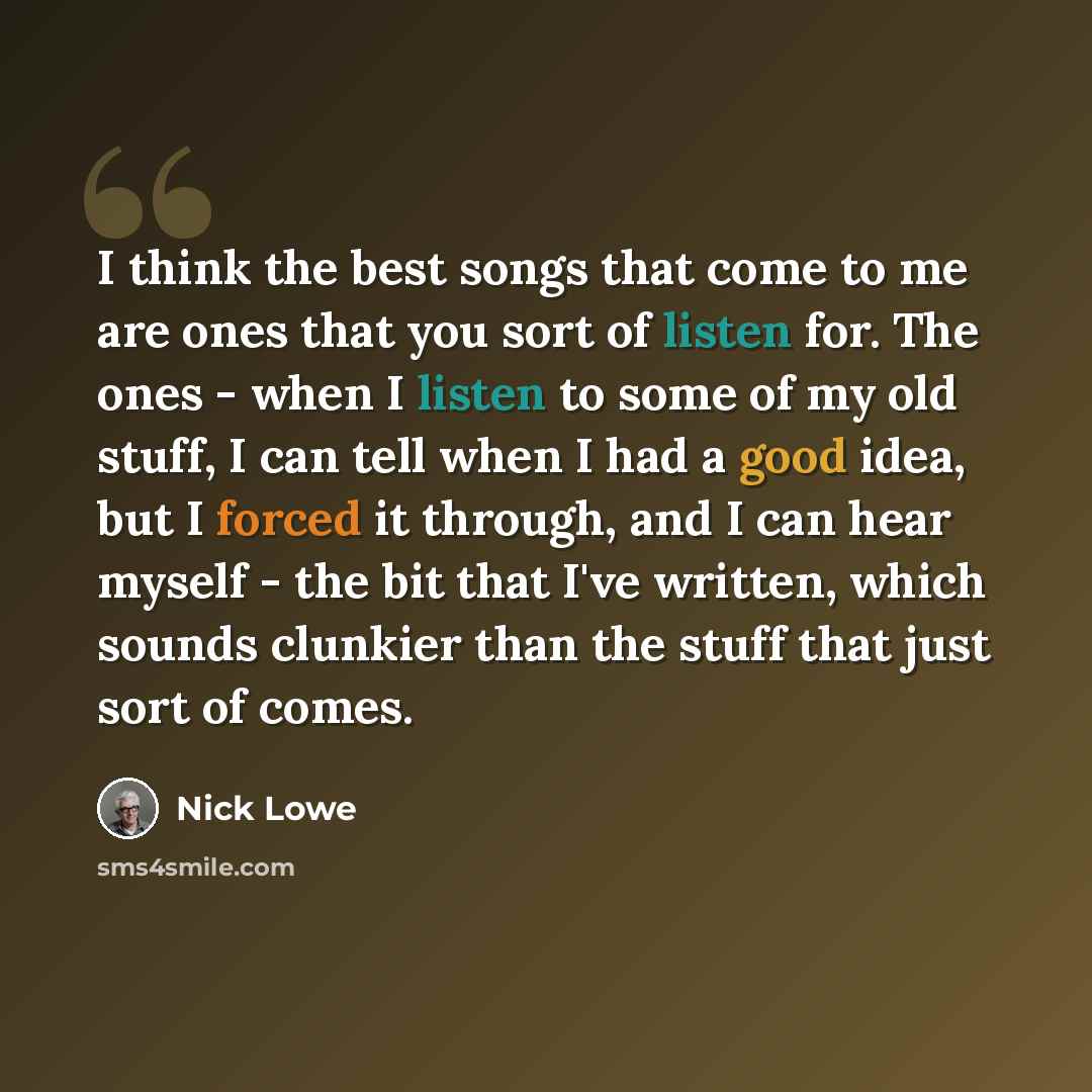 “I think the best songs that come to me are ones that you sort of listen for. The ones - when I listen to some of my old stuff, I can tell when I had a good idea, but I forced it through, and I can hear myself - the bit that I've written, which sounds clunkier than the stuff that just sort of comes.” quote by Nick Lowe