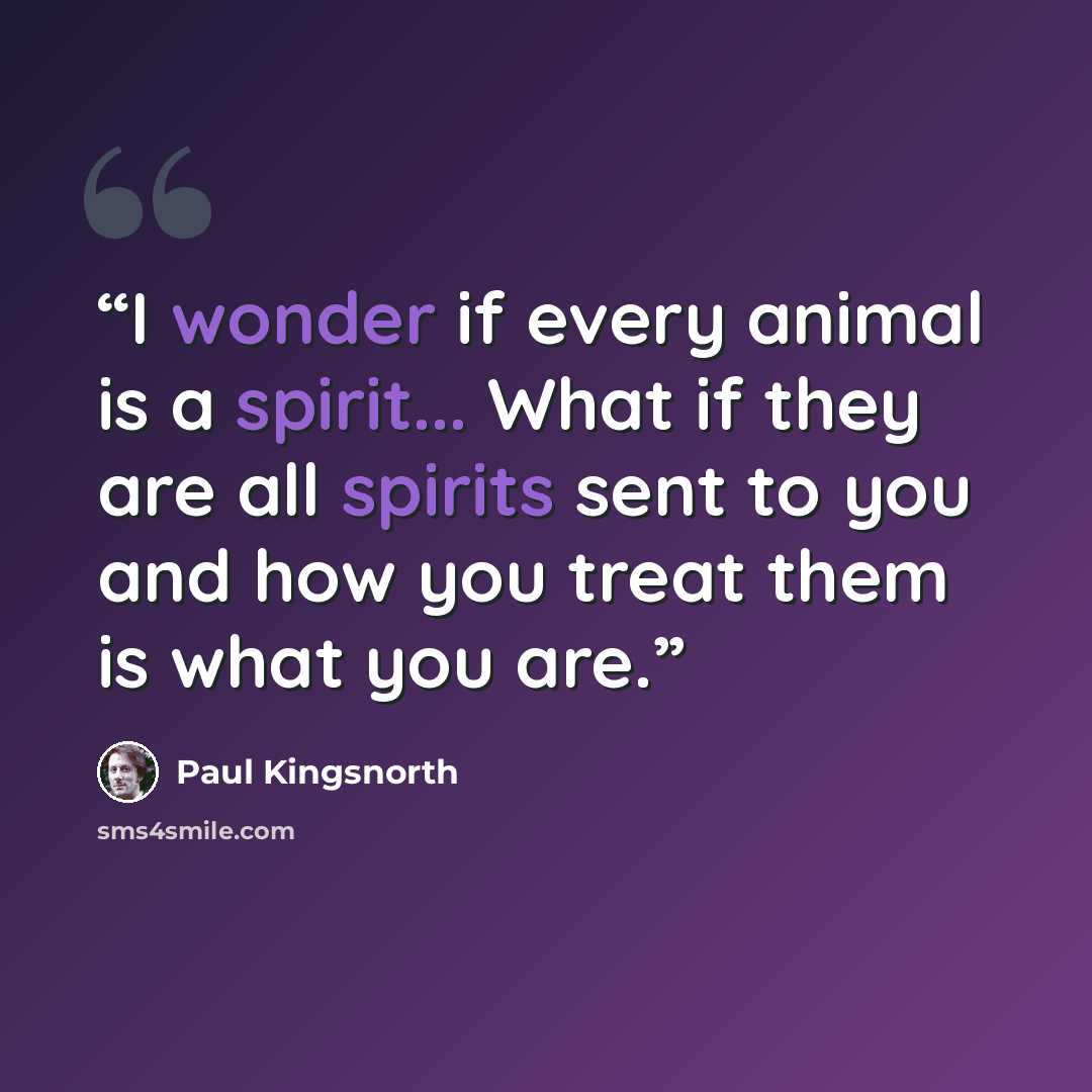 “I wonder if every animal is a spirit... What if they are all spirits sent to you and how you treat them is what you are.” quote by Paul Kingsnorth