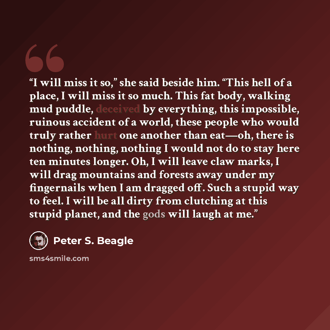 “I will miss it so,” she said beside him. “This hell of a place, I will miss it so much. This fat body, walking mud puddle, deceived by everything, this impossible, ruinous accident of a world, these people who would truly rather hurt one another than eat—oh, there is nothing, nothing, nothing I…” quote by Peter S. Beagle