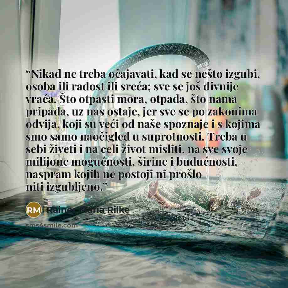 “Nikad ne treba očajavati, kad se nešto izgubi, osoba ili radost ili sreća; sve se još divnije vraća. Što otpasti mora, otpada, što nama pripada, uz nas ostaje, jer sve se po zakonima odvija, koji su veći od naše spoznaje i s kojima smo samo naočigled u suprotnosti. Treba u sebi živeti i na celi…” quote by Rainer Maria Rilke