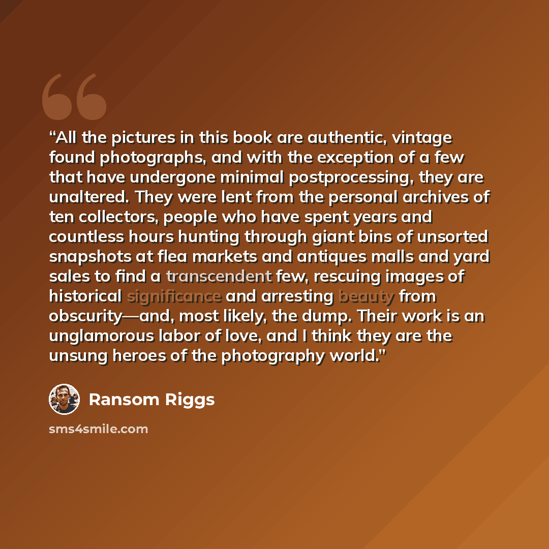 “All the pictures in this book are authentic, vintage found photographs, and with the exception of a few that have undergone minimal postprocessing, they are unaltered. They were lent from the personal archives of ten collectors, people who have spent years and countless hours hunting through giant…” quote by Ransom Riggs