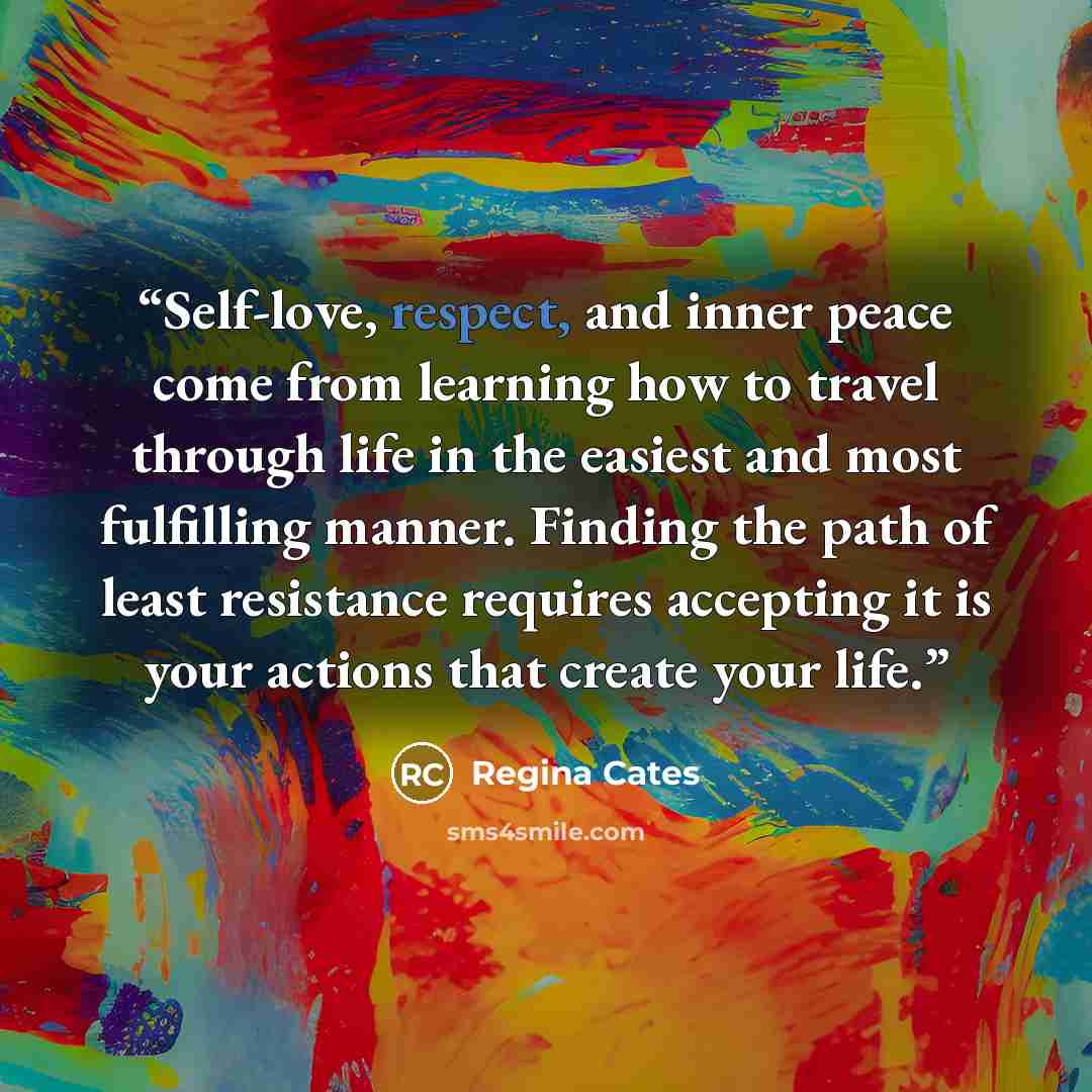 “Self-love, respect, and inner peace come from learning how to travel through life in the easiest and most fulfilling manner. Finding the path of least resistance requires accepting it is your actions that create your life.” quote by Regina Cates