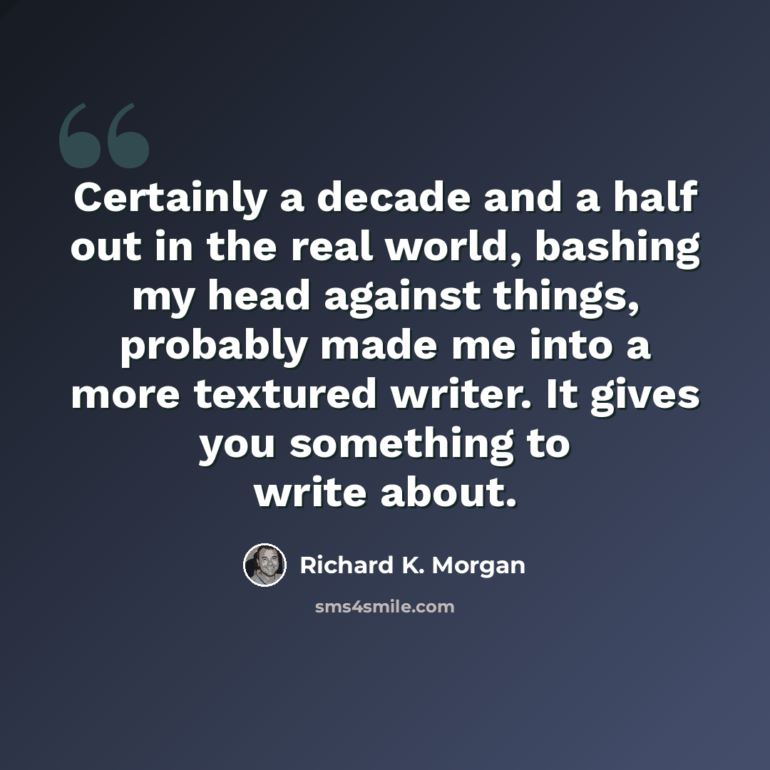 “Certainly a decade and a half out in the real world, bashing my head against things, probably made me into a more textured writer. It gives you something to write about.” quote by Richard K. Morgan