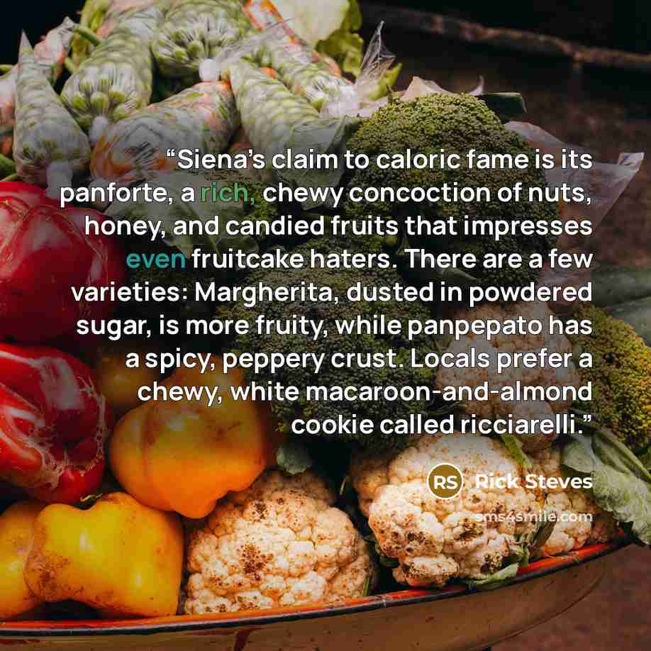 “Siena’s claim to caloric fame is its panforte, a rich, chewy concoction of nuts, honey, and candied fruits that impresses even fruitcake haters. There are a few varieties: Margherita, dusted in powdered sugar, is more fruity, while panpepato has a spicy, peppery crust. Locals prefer a chewy, white…” quote by Rick Steves