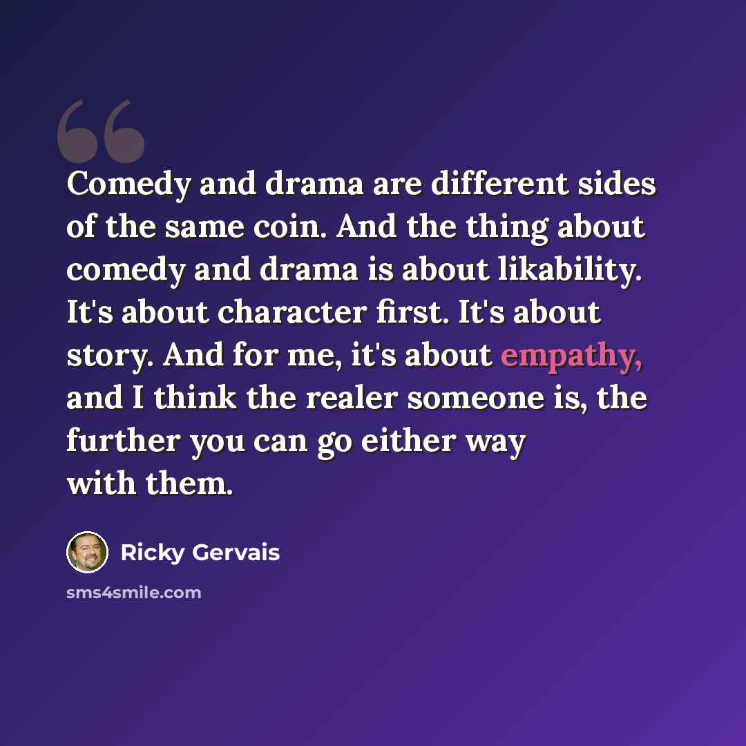 “Comedy and drama are different sides of the same coin. And the thing about comedy and drama is about likability. It's about character first. It's about story. And for me, it's about empathy, and I think the realer someone is, the further you can go either way with them.” quote by Ricky Gervais