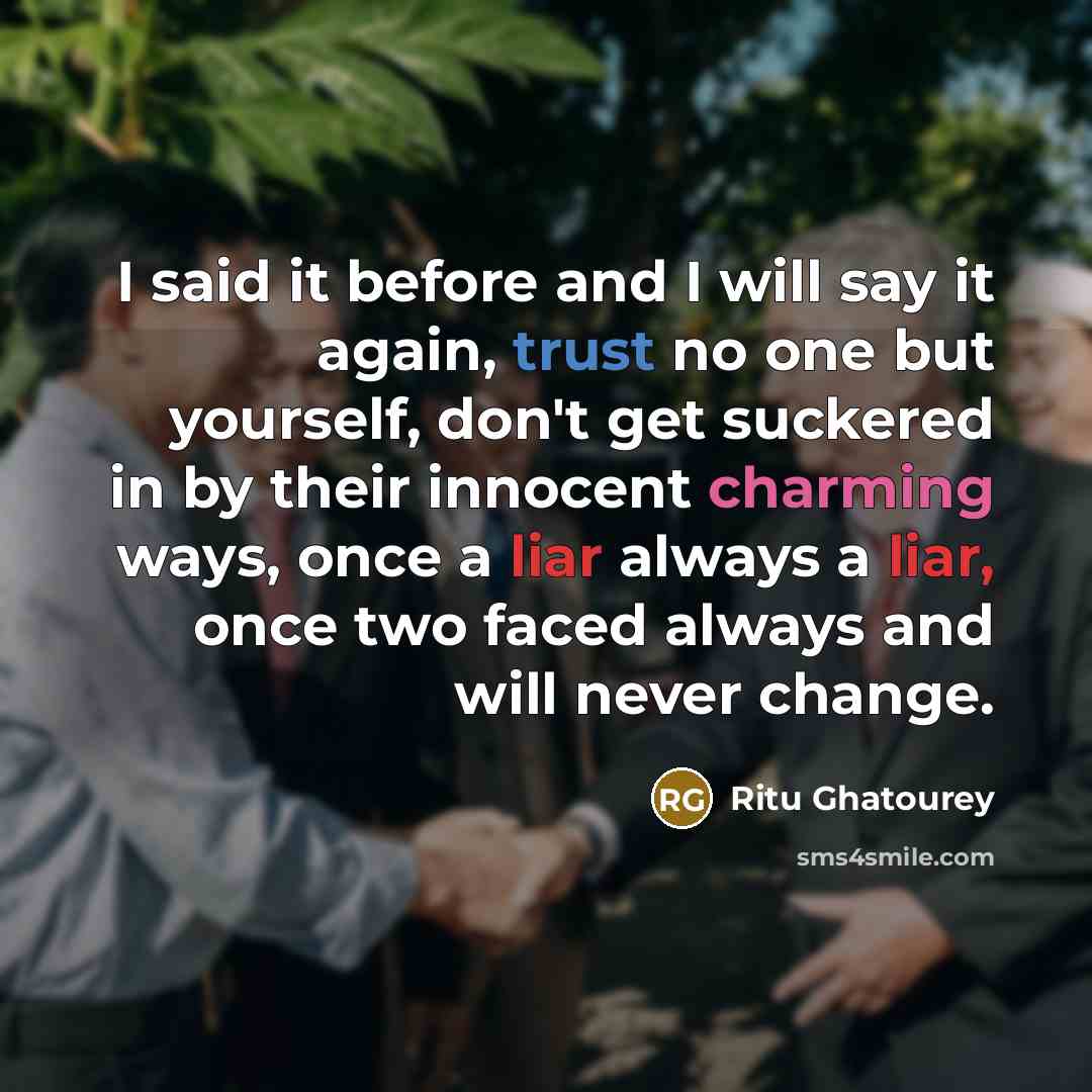“I said it before and I will say it again, trust no one but yourself, don't get suckered in by their innocent charming ways, once a liar always a liar, once two faced always and will never change.” quote by Ritu Ghatourey
