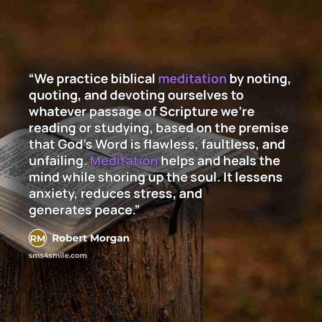 “We practice biblical meditation by noting, quoting, and devoting ourselves to whatever passage of Scripture we’re reading or studying, based on the premise that God’s Word is flawless, faultless, and unfailing. Meditation helps and heals the mind while shoring up the soul. It lessens anxiety…” quote by Robert Morgan