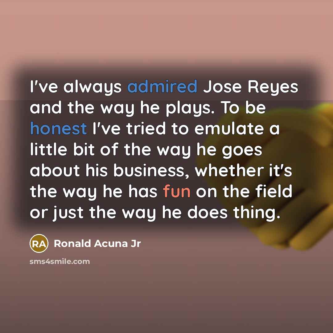 “I've always admired Jose Reyes and the way he plays. To be honest I've tried to emulate a little bit of the way he goes about his business, whether it's the way he has fun on the field or just the way he does thing.” quote by Ronald Acuna Jr