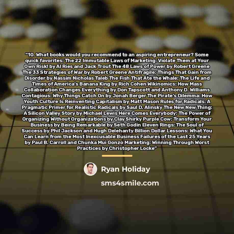 “10. What books would you recommend to an aspiring entrepreneur? Some quick favorites: The 22 Immutable Laws of Marketing: Violate Them at Your Own Risk! by Al Ries and Jack Trout The 48 Laws of Power by Robert Greene The 33 Strategies of War by Robert Greene Antifragile: Things That Gain from…” quote by Ryan Holiday