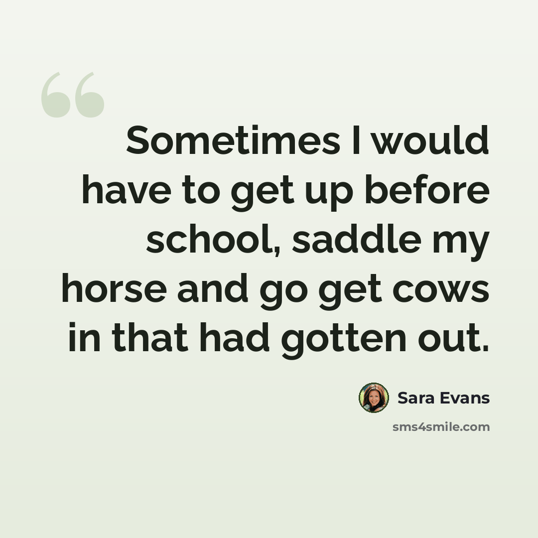 “Sometimes I would have to get up before school, saddle my horse and go get cows in that had gotten out.” quote by Sara Evans