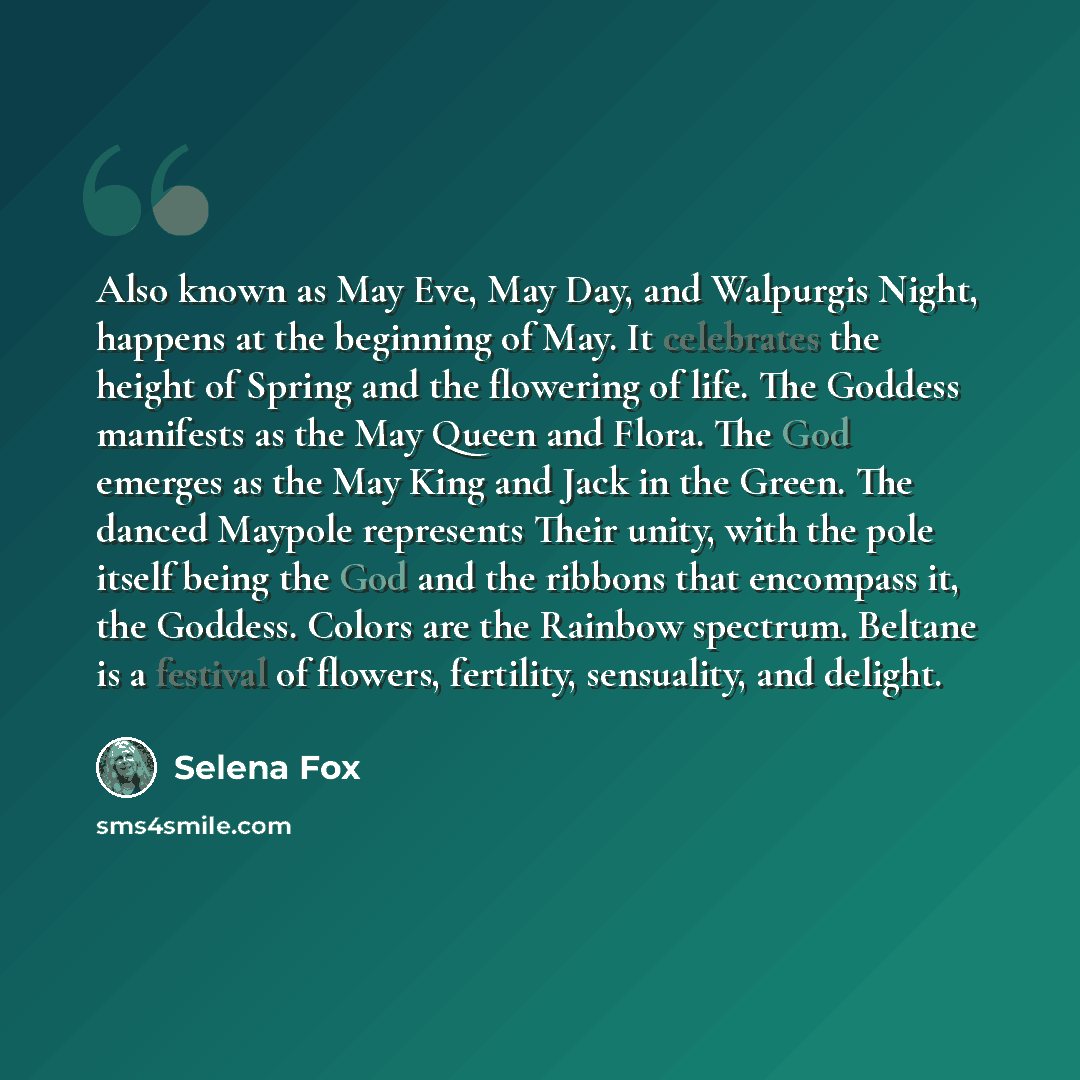 “Also known as May Eve, May Day, and Walpurgis Night, happens at the beginning of May. It celebrates the height of Spring and the flowering of life. The Goddess manifests as the May Queen and Flora. The God emerges as the May King and Jack in the Green. The danced Maypole represents Their unity…” quote by Selena Fox