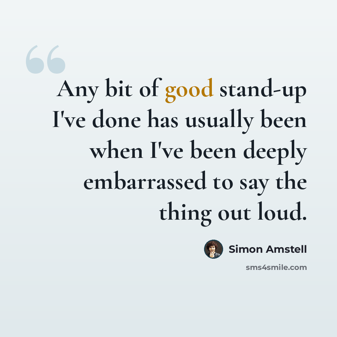 “Any bit of good stand-up I've done has usually been when I've been deeply embarrassed to say the thing out loud.” quote by Simon Amstell