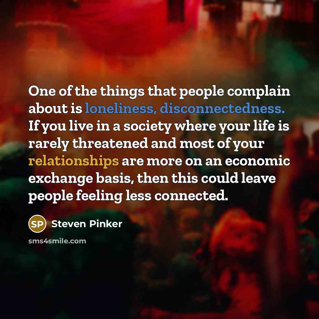 “One of the things that people complain about is loneliness, disconnectedness. If you live in a society where your life is rarely threatened and most of your relationships are more on an economic exchange basis, then this could leave people feeling less connected.” quote by Steven Pinker