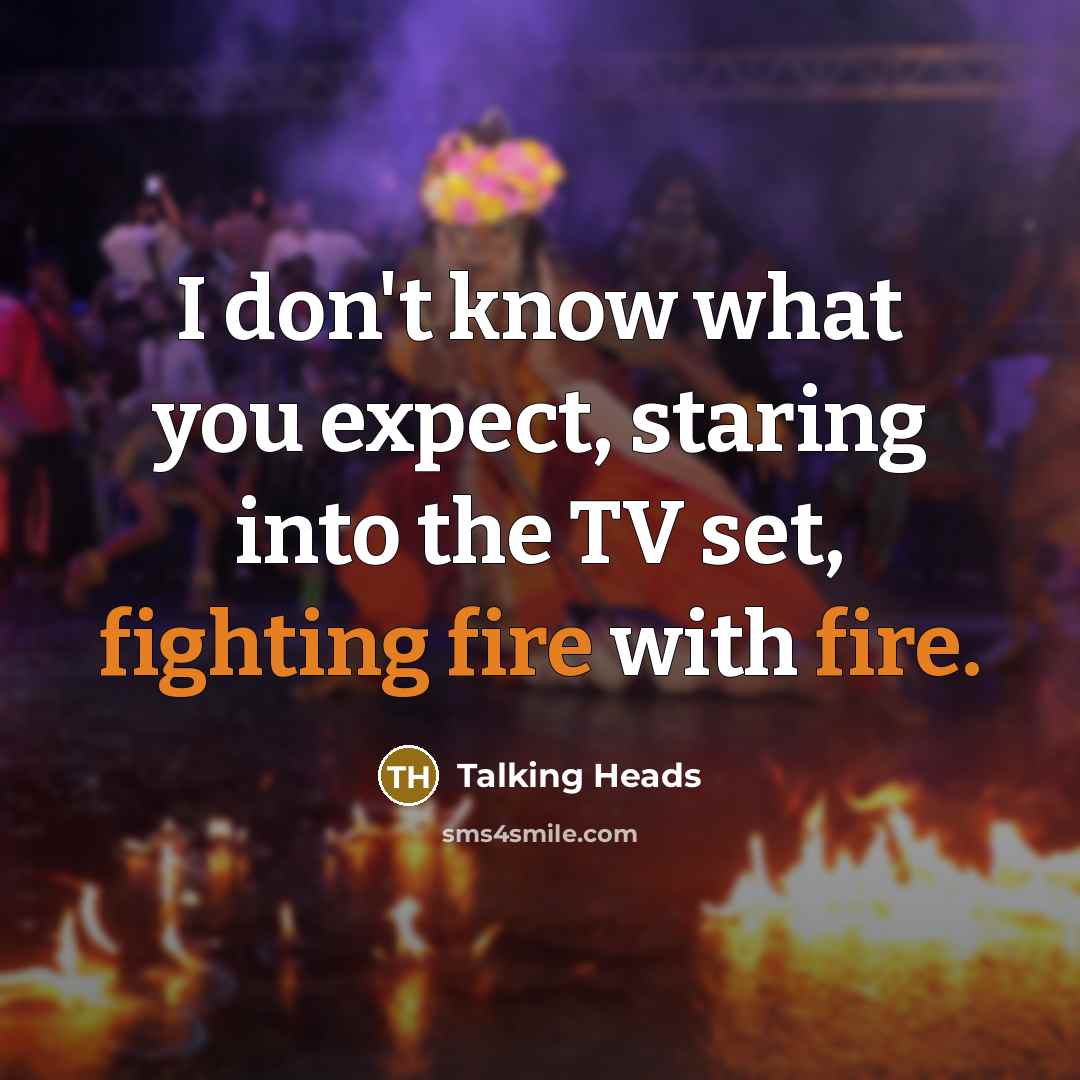 “I don't know what you expect, staring into the TV set, fighting fire with fire.” quote by Talking Heads