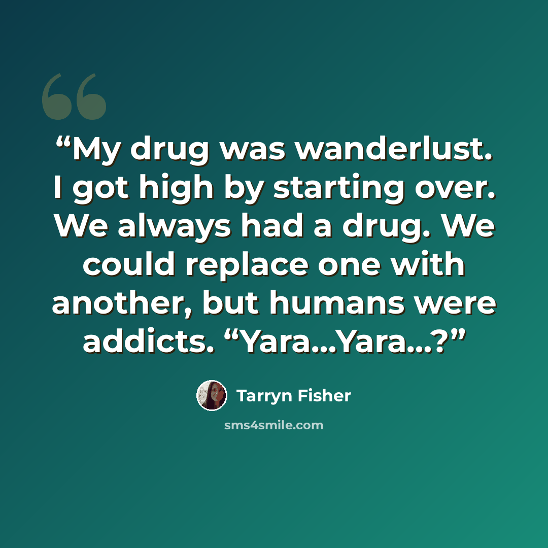 “My drug was wanderlust. I got high by starting over. We always had a drug. We could replace one with another, but humans were addicts. “Yara…Yara…?” quote by Tarryn Fisher