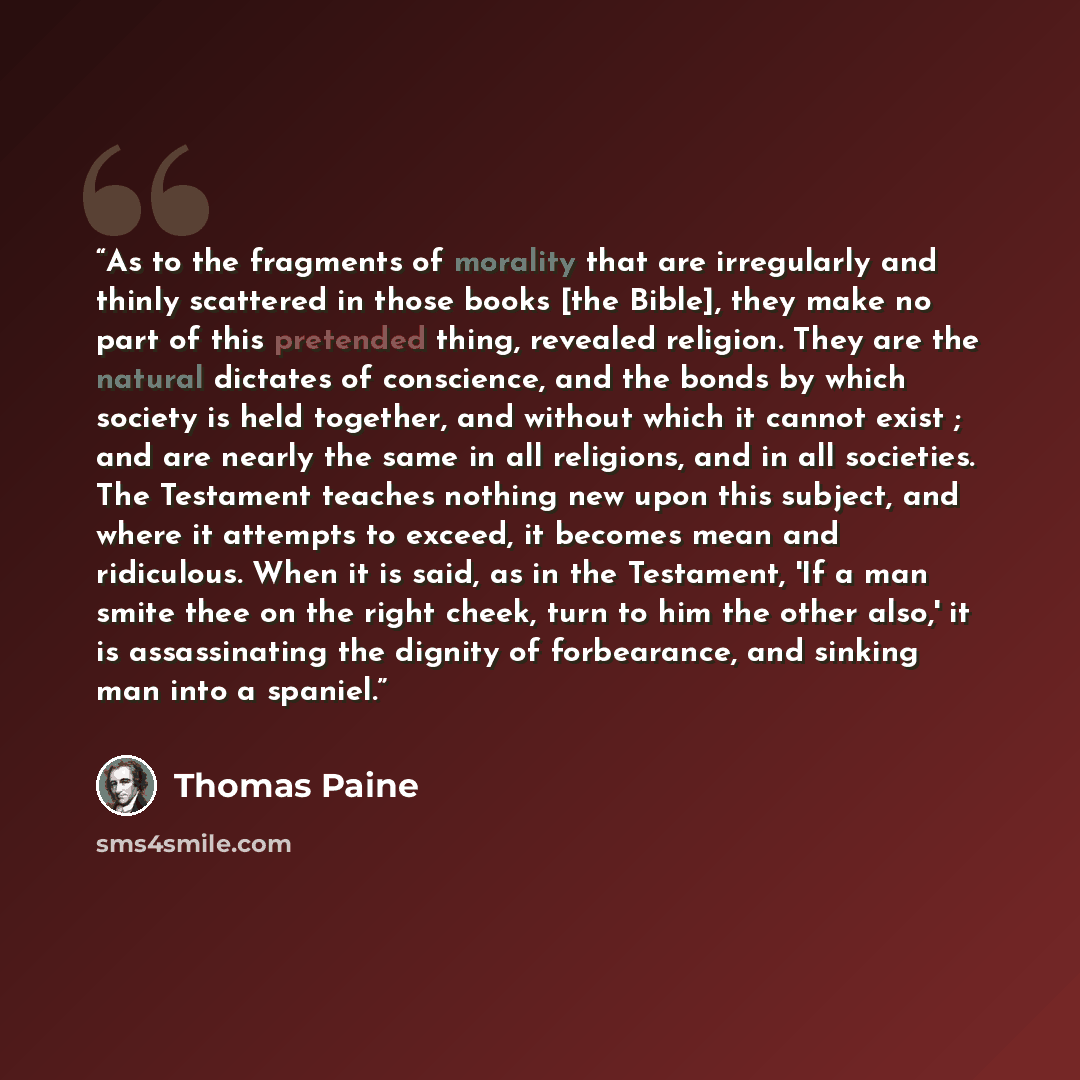 “As to the fragments of morality that are irregularly and thinly scattered in those books [the Bible], they make no part of this pretended thing, revealed religion. They are the natural dictates of conscience, and the bonds by which society is held together, and without which it cannot exist ; and…” quote by Thomas Paine