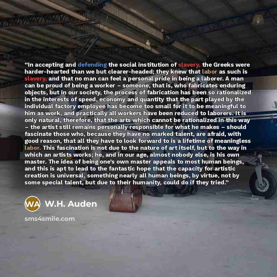 “In accepting and defending the social institution of slavery, the Greeks were harder-hearted than we but clearer-headed; they knew that labor as such is slavery, and that no man can feel a personal pride in being a laborer. A man can be proud of being a worker – someone, that is, who fabricates…” quote by W.H. Auden