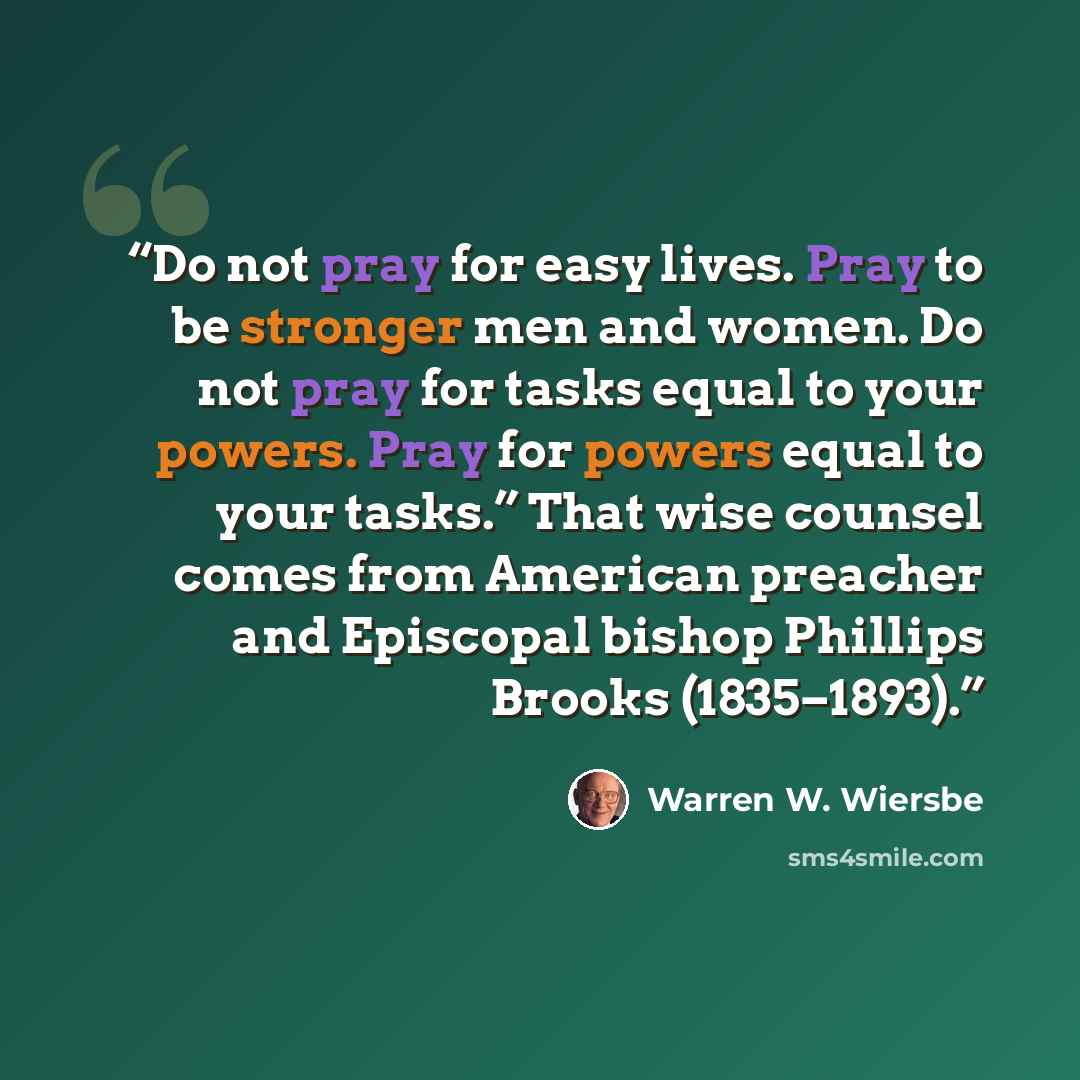 “Do not pray for easy lives. Pray to be stronger men and women. Do not pray for tasks equal to your powers. Pray for powers equal to your tasks.” That wise counsel comes from American preacher and Episcopal bishop Phillips Brooks (1835–1893).” quote by Warren W. Wiersbe