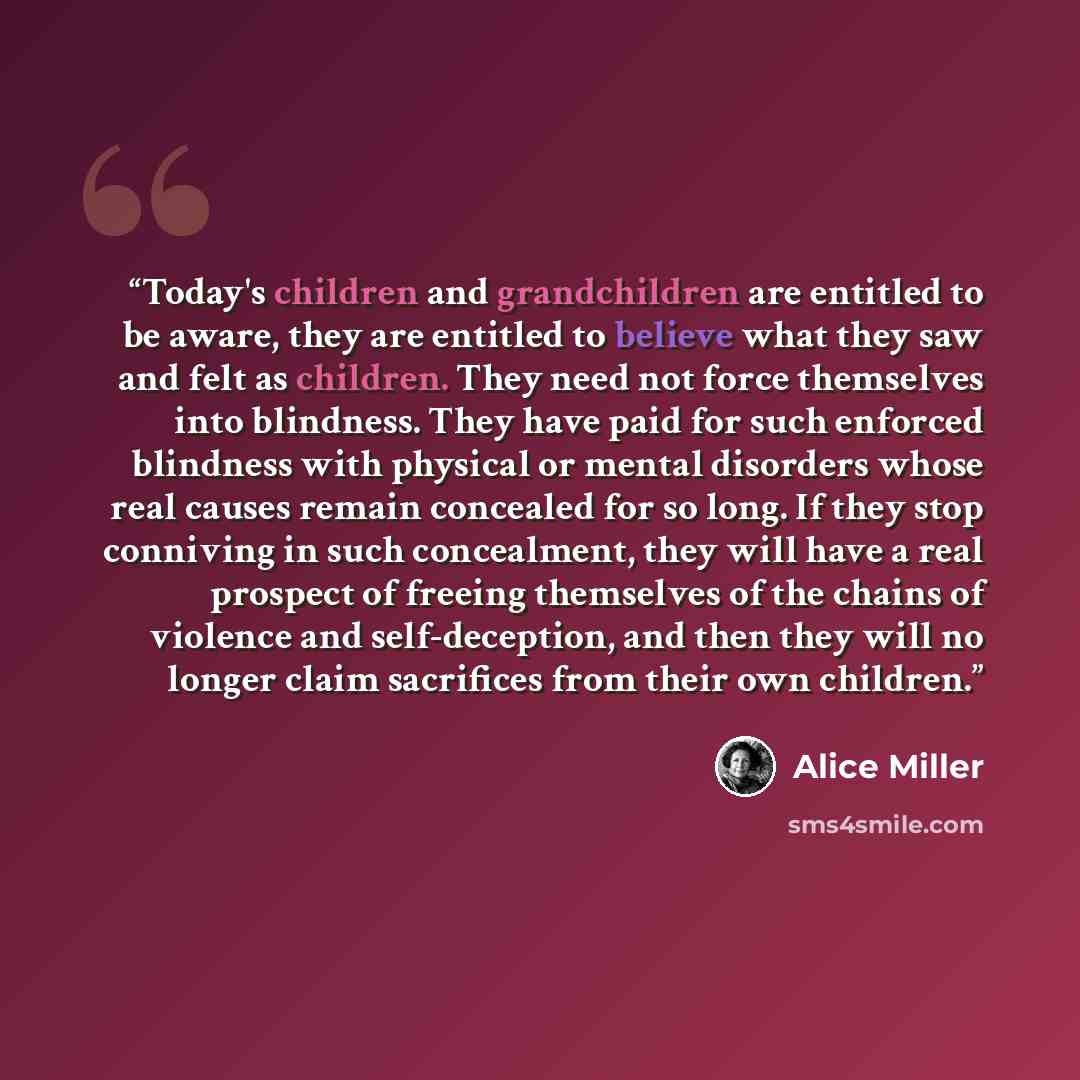 “Today's children and grandchildren are entitled to be aware, they are entitled to believe what they saw and felt as children. They need not force themselves into blindness. They have paid for such enforced blindness with physical or mental disorders whose real causes remain concealed for so long…” quote by Alice Miller