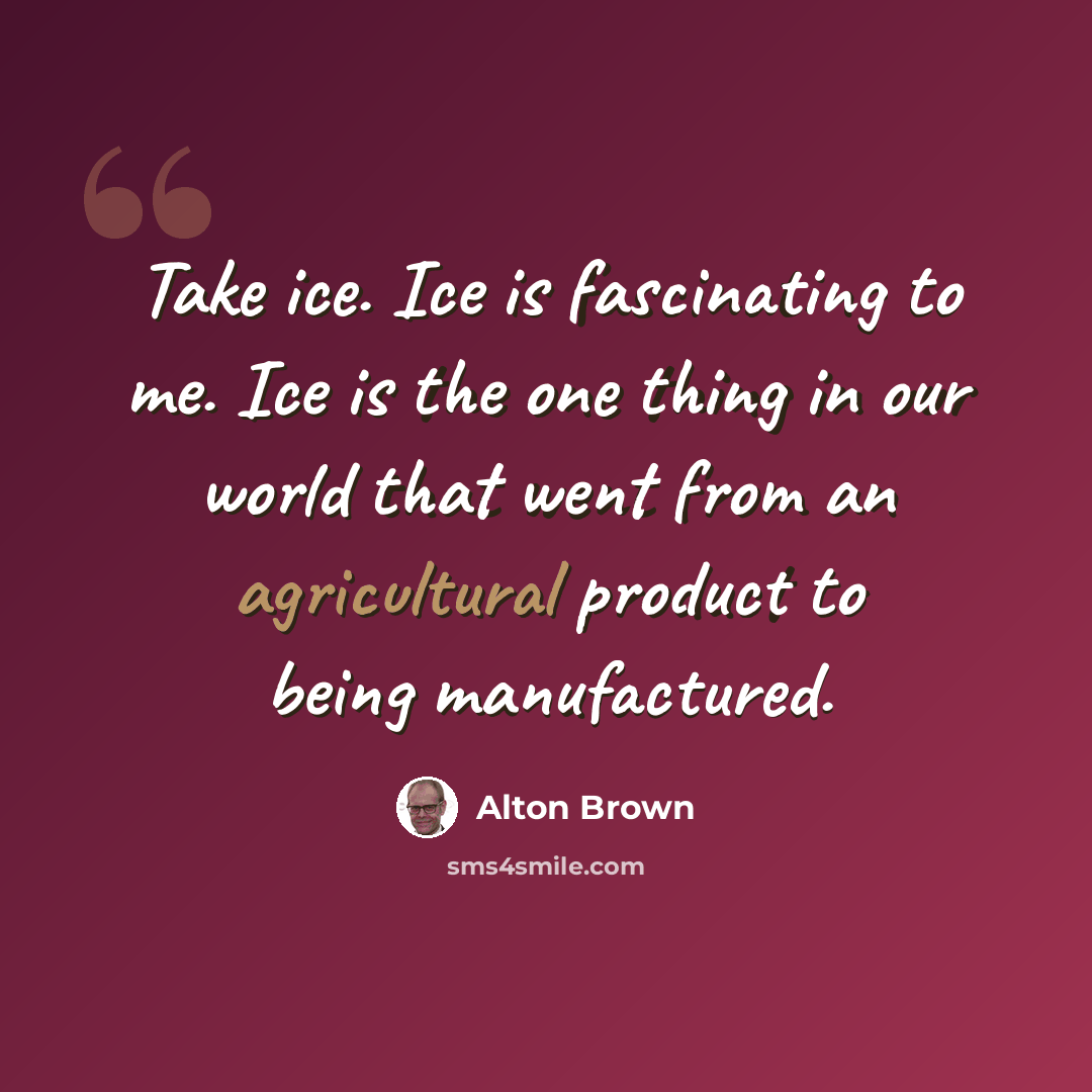 “Take ice. Ice is fascinating to me. Ice is the one thing in our world that went from an agricultural product to being manufactured.” quote by Alton Brown