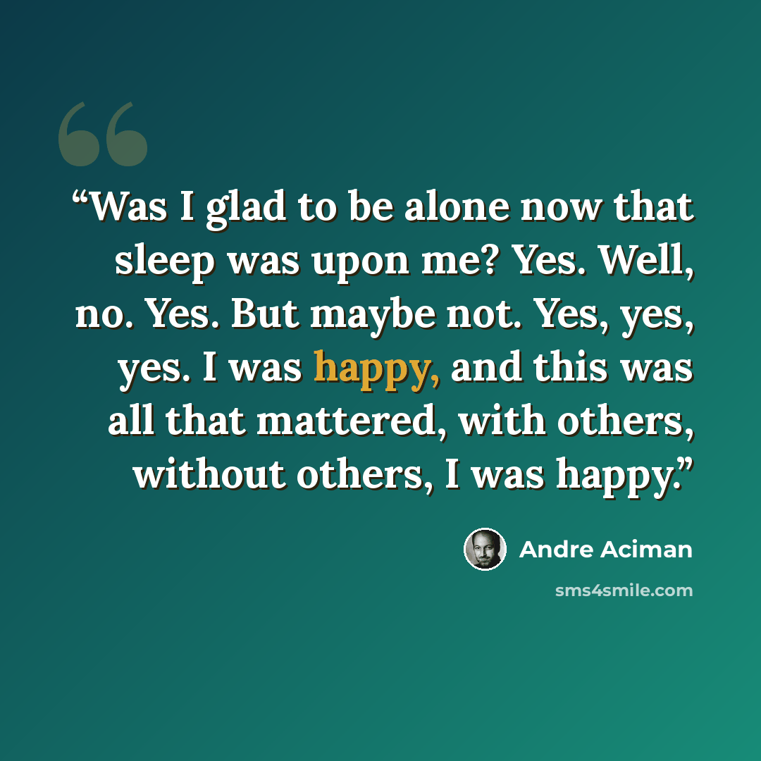 “Was I glad to be alone now that sleep was upon me? Yes. Well, no. Yes. But maybe not. Yes, yes, yes. I was happy, and this was all that mattered, with others, without others, I was happy.” quote by André Aciman