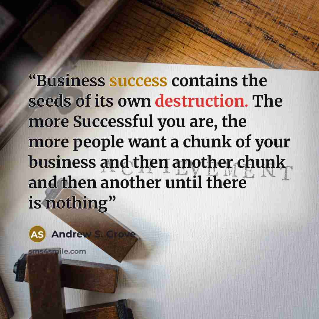 “Business success contains the seeds of its own destruction. The more Successful you are, the more people want a chunk of your business and then another chunk and then another until there is nothing” quote by Andrew S. Grove