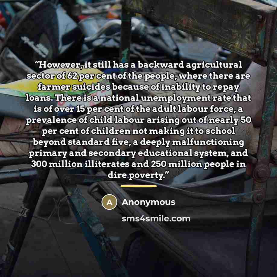 “However, it still has a backward agricultural sector of 62 per cent of the people, where there are farmer suicides because of inability to repay loans. There is a national unemployment rate that is of over 15 per cent of the adult labour force, a prevalence of child labour arising out of nearly 50…” quote by Anonymous