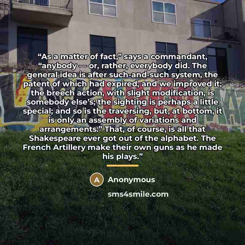 “As a matter of fact,” says a commandant, “anybody — or, rather, everybody did. The general idea is after such-and-such system, the patent of which had expired, and we improved it; the breech action, with slight modification, is somebody else’s; the sighting is perhaps a little special; and so is…” quote by Anonymous