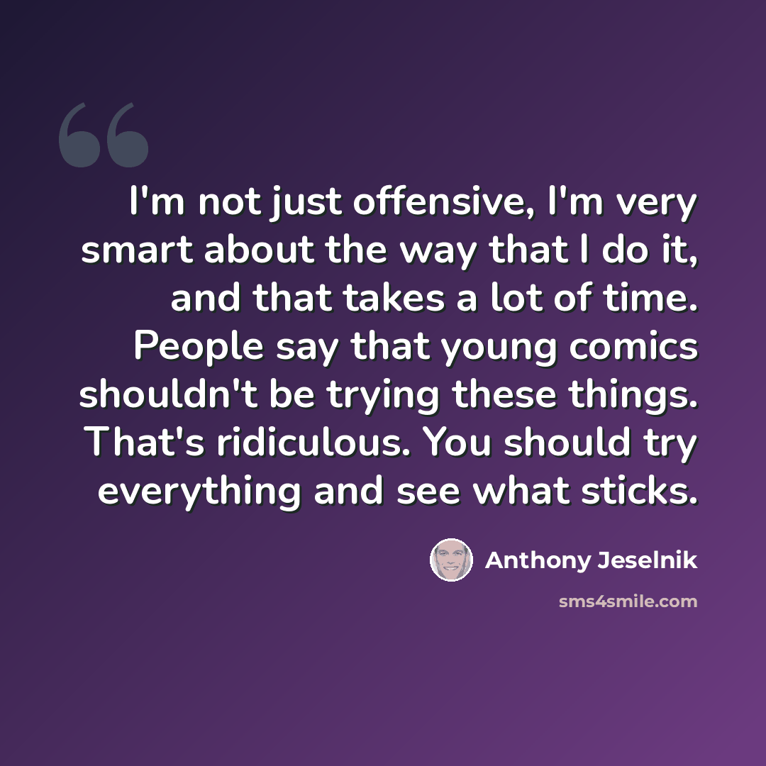 “I'm not just offensive, I'm very smart about the way that I do it, and that takes a lot of time. People say that young comics shouldn't be trying these things. That's ridiculous. You should try everything and see what sticks.” quote by Anthony Jeselnik