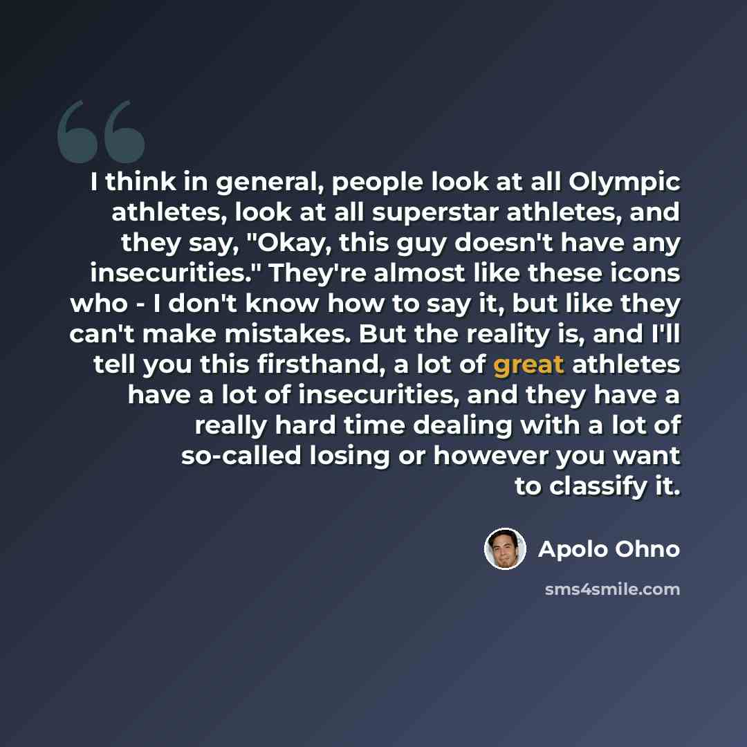 “I think in general, people look at all Olympic athletes, look at all superstar athletes, and they say, "Okay, this guy doesn't have any insecurities." They're almost like these icons who - I don't know how to say it, but like they can't make mistakes. But the reality is, and I'll tell you this…” quote by Apolo Ohno