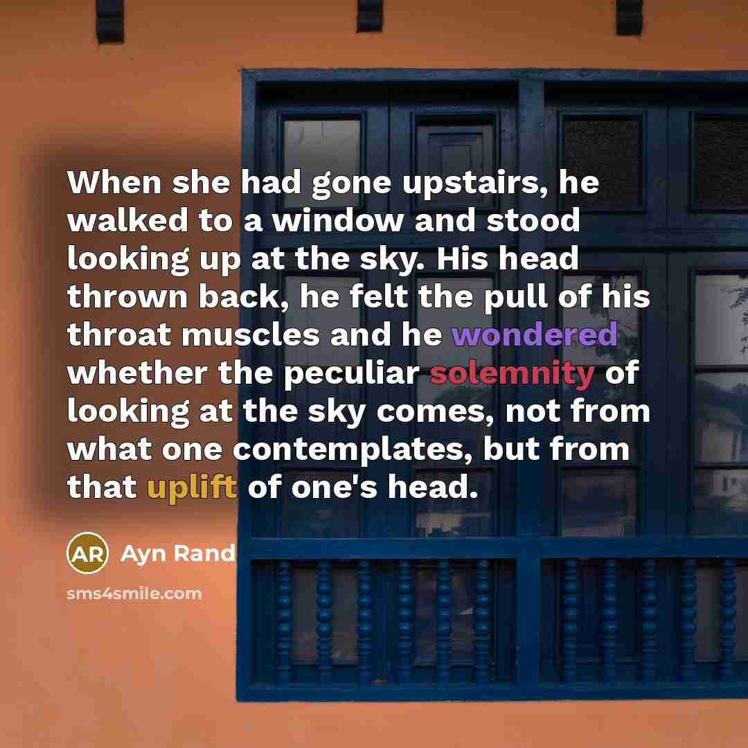 “When she had gone upstairs, he walked to a window and stood looking up at the sky. His head thrown back, he felt the pull of his throat muscles and he wondered whether the peculiar solemnity of looking at the sky comes, not from what one contemplates, but from that uplift of one's head.” quote by Ayn Rand