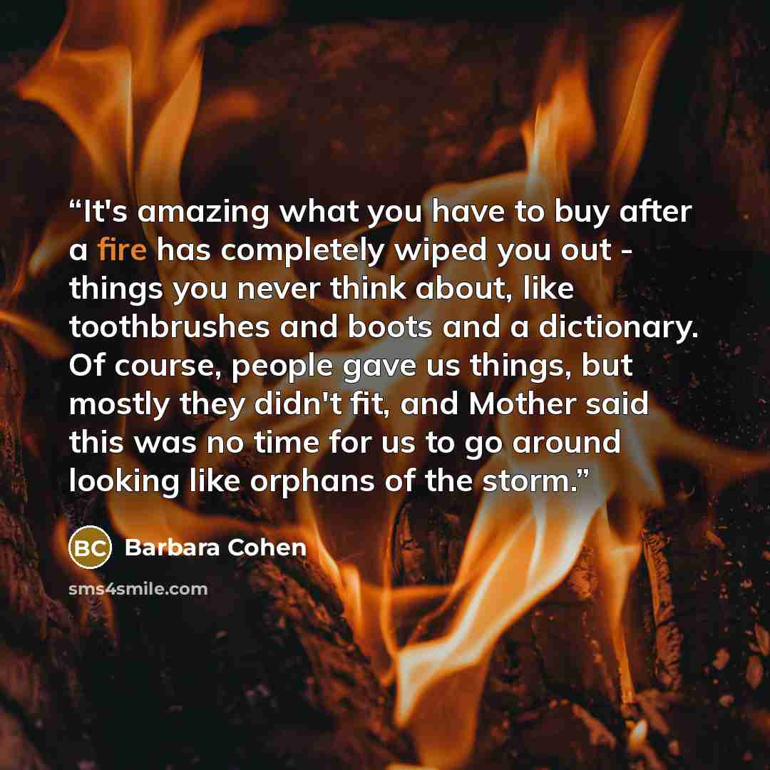 “It's amazing what you have to buy after a fire has completely wiped you out - things you never think about, like toothbrushes and boots and a dictionary. Of course, people gave us things, but mostly they didn't fit, and Mother said this was no time for us to go around looking like orphans of the…” quote by Barbara Cohen