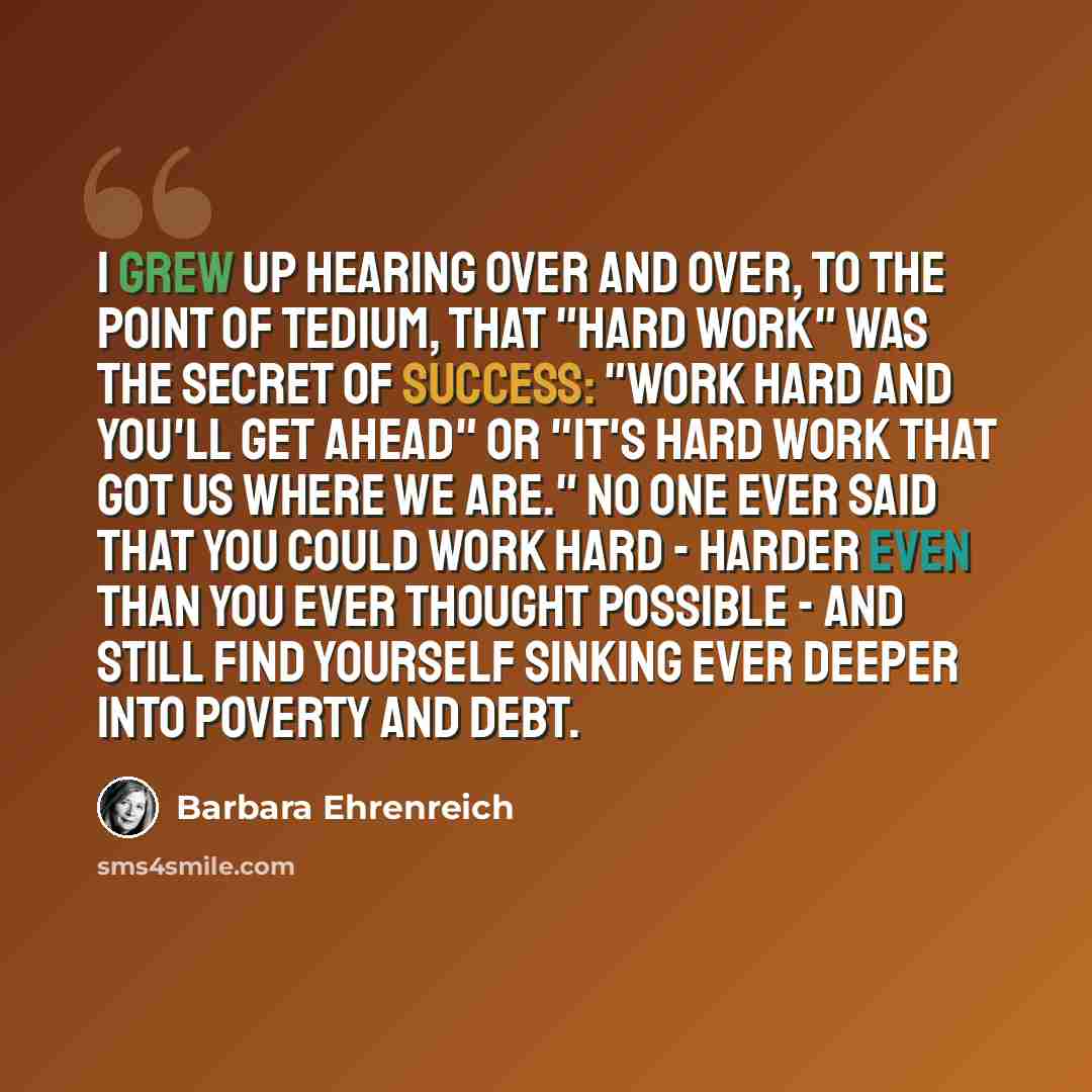 “I grew up hearing over and over, to the point of tedium, that "hard work" was the secret of success: "Work hard and you'll get ahead" or "It's hard work that got us where we are." No one ever said that you could work hard - harder even than you ever thought possible - and still find yourself…” quote by Barbara Ehrenreich