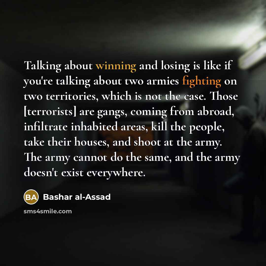 “Talking about winning and losing is like if you're talking about two armies fighting on two territories, which is not the case. Those [terrorists] are gangs, coming from abroad, infiltrate inhabited areas, kill the people, take their houses, and shoot at the army. The army cannot do the same, and…” quote by Bashar al-Assad