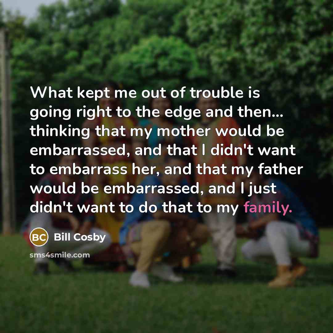 “What kept me out of trouble is going right to the edge and then... thinking that my mother would be embarrassed, and that I didn't want to embarrass her, and that my father would be embarrassed, and I just didn't want to do that to my family.” quote by Bill Cosby