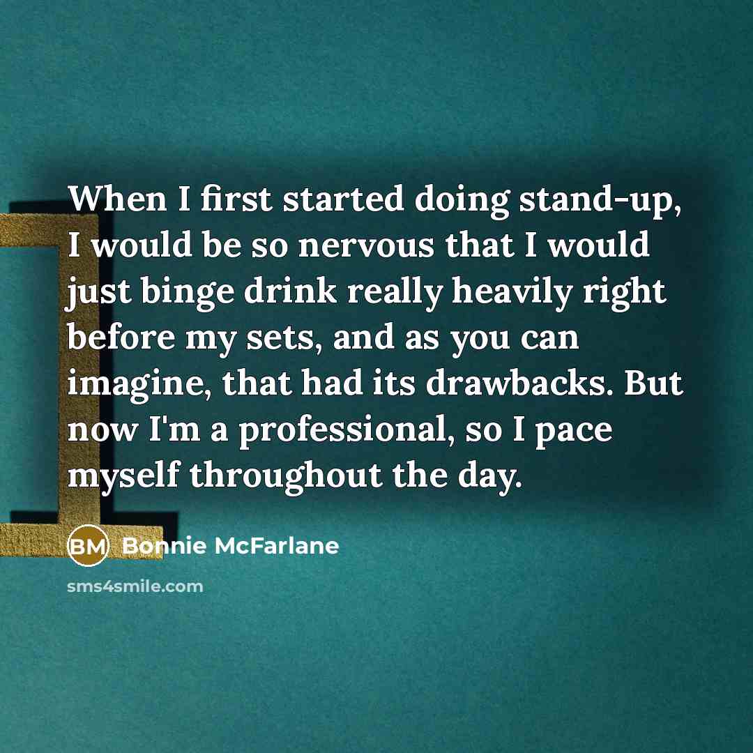 “When I first started doing stand-up, I would be so nervous that I would just binge drink really heavily right before my sets, and as you can imagine, that had its drawbacks. But now I'm a professional, so I pace myself throughout the day.” quote by Bonnie McFarlane
