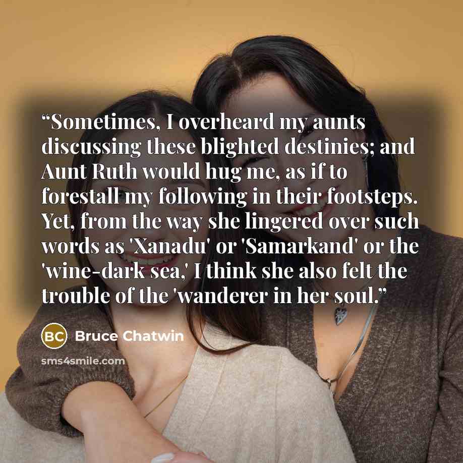“Sometimes, I overheard my aunts discussing these blighted destinies; and Aunt Ruth would hug me, as if to forestall my following in their footsteps. Yet, from the way she lingered over such words as 'Xanadu' or 'Samarkand' or the 'wine-dark sea,' I think she also felt the trouble of the 'wanderer…” quote by Bruce Chatwin