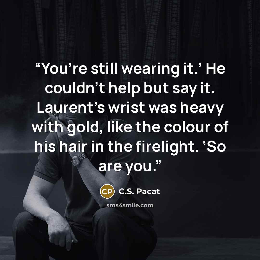 “You’re still wearing it.’ He couldn’t help but say it. Laurent’s wrist was heavy with gold, like the colour of his hair in the firelight. ‘So are you.” quote by C.S. Pacat