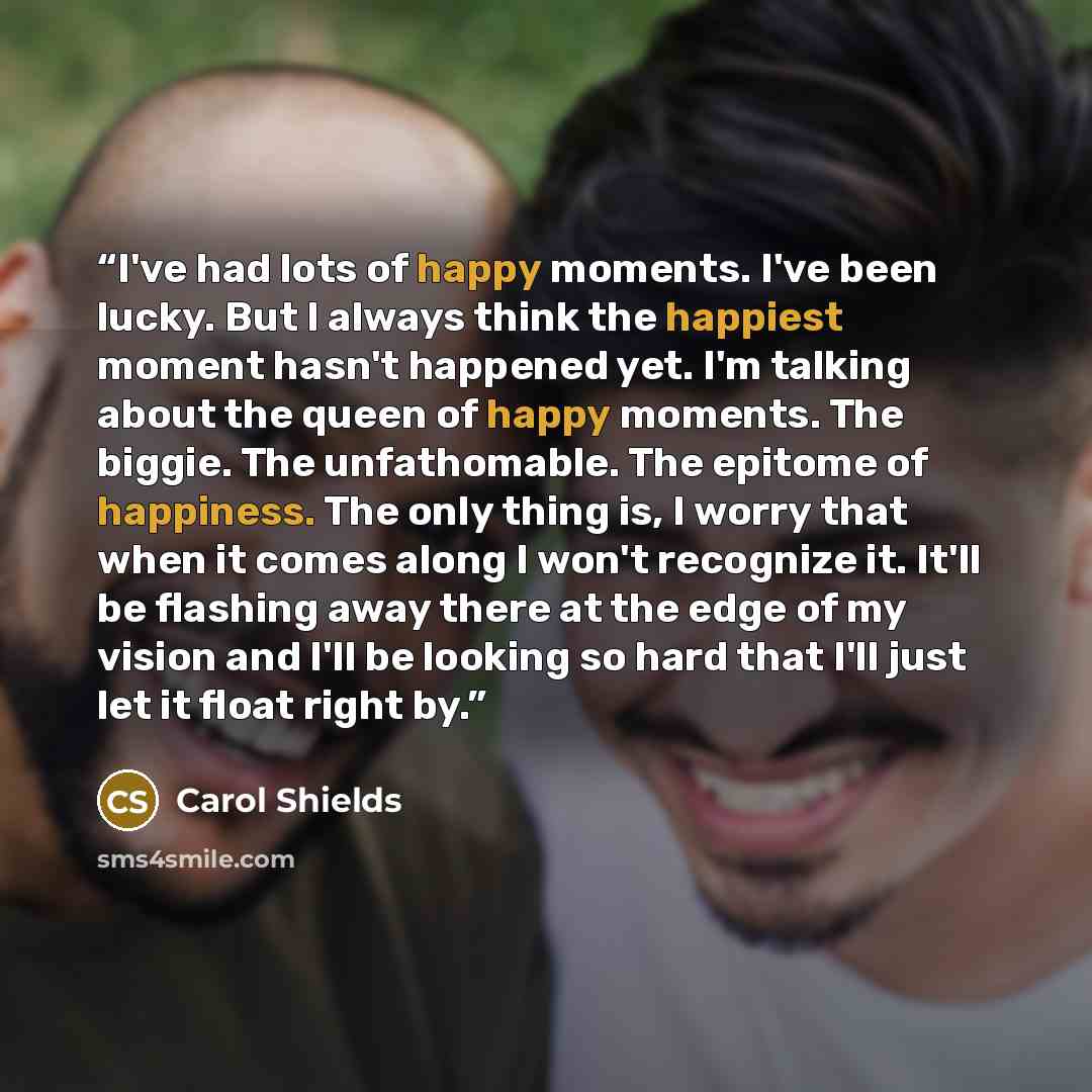 “I've had lots of happy moments. I've been lucky. But I always think the happiest moment hasn't happened yet. I'm talking about the queen of happy moments. The biggie. The unfathomable. The epitome of happiness. The only thing is, I worry that when it comes along I won't recognize it. It'll be…” quote by Carol Shields