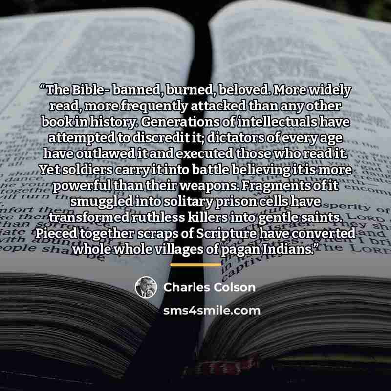 “The Bible- banned, burned, beloved. More widely read, more frequently attacked than any other book in history. Generations of intellectuals have attempted to discredit it; dictators of every age have outlawed it and executed those who read it. Yet soldiers carry it into battle believing it is more…” quote by Charles Colson