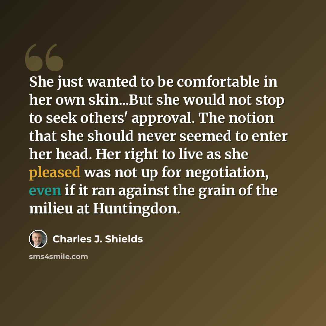 “She just wanted to be comfortable in her own skin...But she would not stop to seek others' approval. The notion that she should never seemed to enter her head. Her right to live as she pleased was not up for negotiation, even if it ran against the grain of the milieu at Huntingdon.” quote by Charles J. Shields