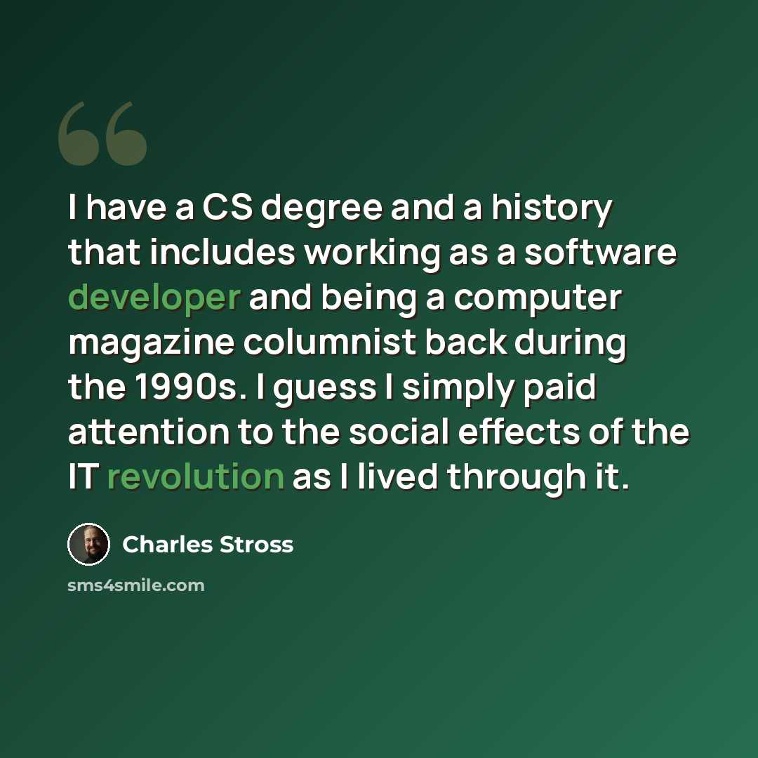 “I have a CS degree and a history that includes working as a software developer and being a computer magazine columnist back during the 1990s. I guess I simply paid attention to the social effects of the IT revolution as I lived through it.” quote by Charles Stross