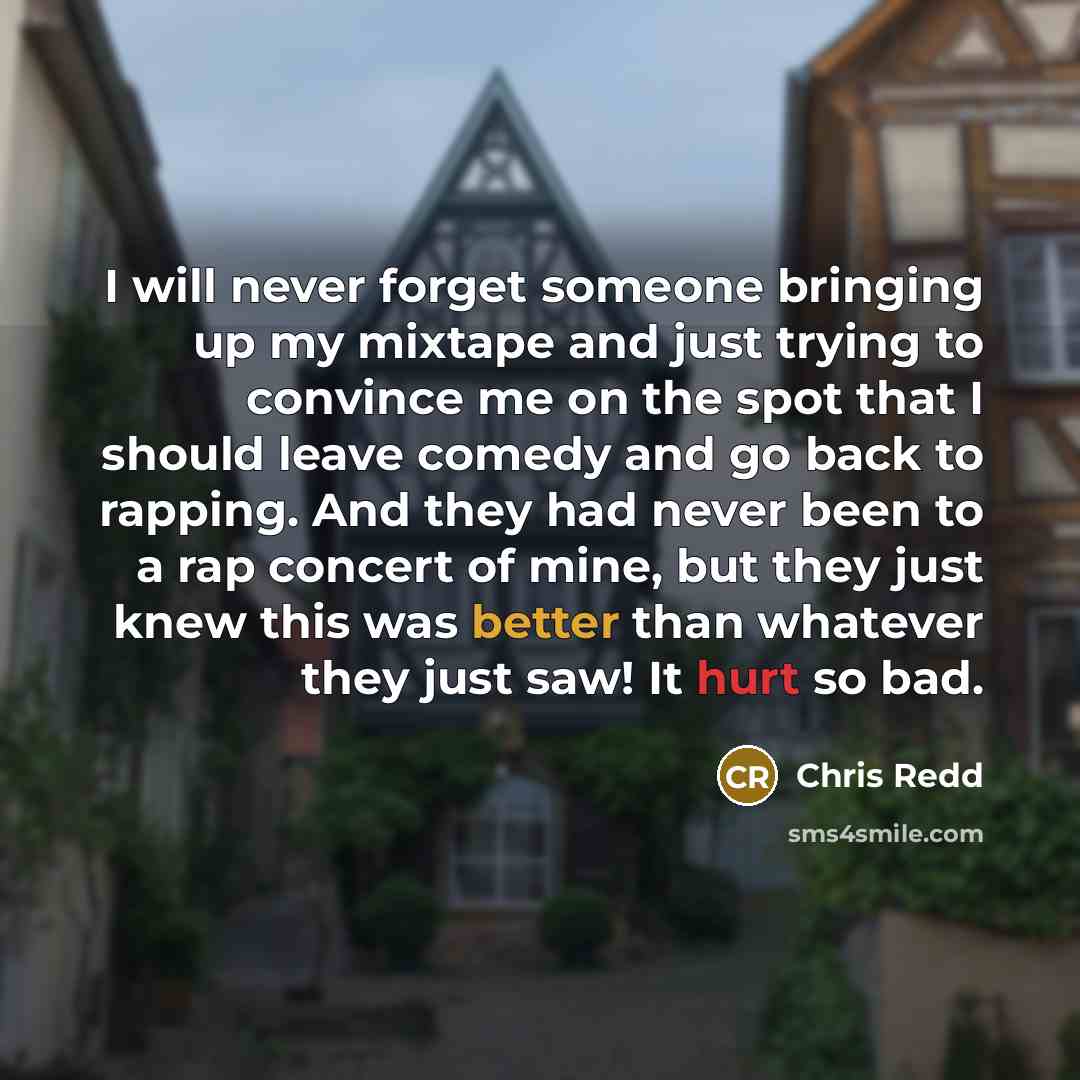 “I will never forget someone bringing up my mixtape and just trying to convince me on the spot that I should leave comedy and go back to rapping. And they had never been to a rap concert of mine, but they just knew this was better than whatever they just saw! It hurt so bad.” quote by Chris Redd