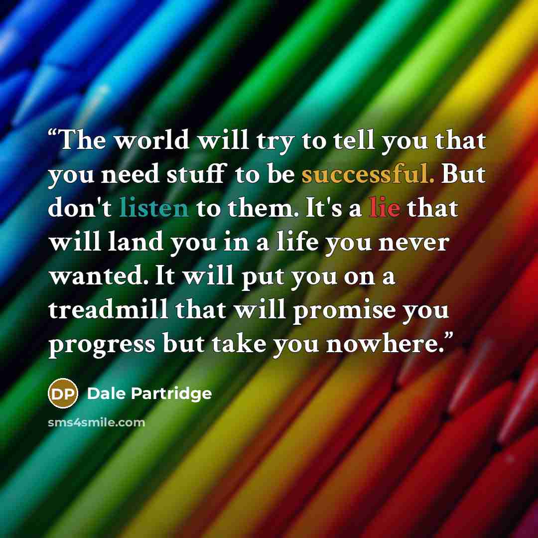 “The world will try to tell you that you need stuff to be successful. But don't listen to them. It's a lie that will land you in a life you never wanted. It will put you on a treadmill that will promise you progress but take you nowhere.” quote by Dale Partridge