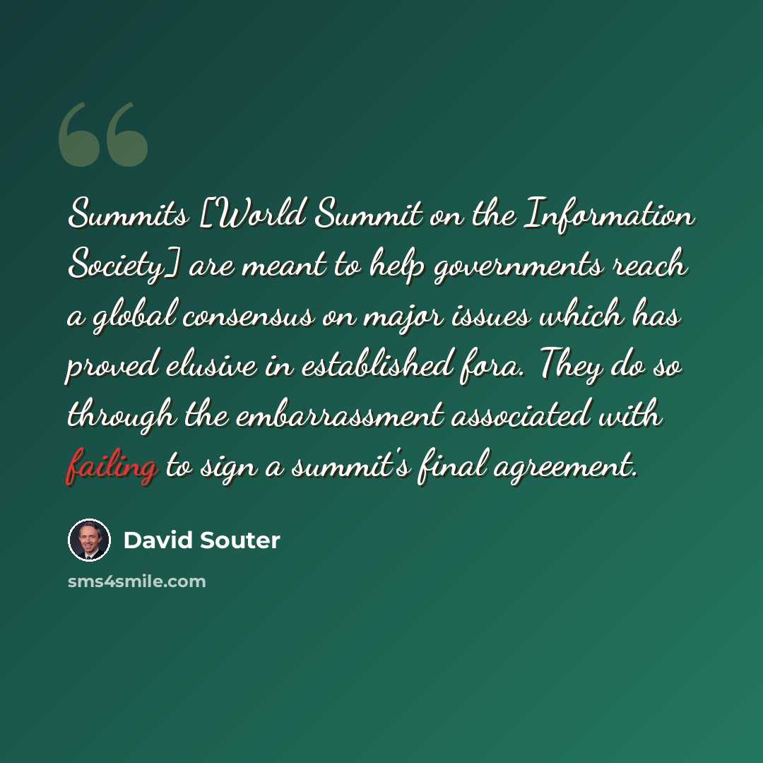 “Summits [World Summit on the Information Society] are meant to help governments reach a global consensus on major issues which has proved elusive in established fora. They do so through the embarrassment associated with failing to sign a summit's final agreement.” quote by David Souter