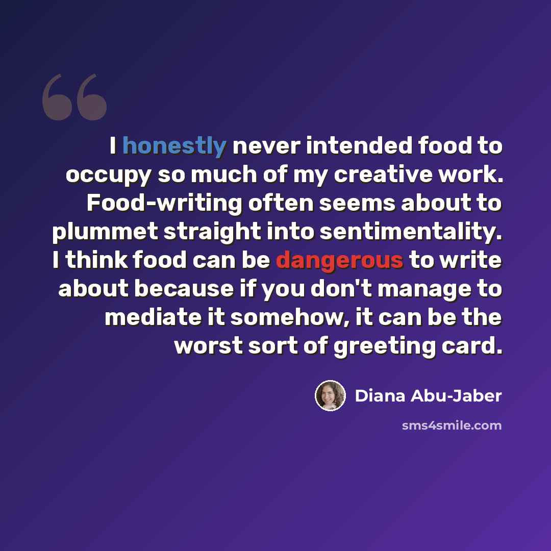 “I honestly never intended food to occupy so much of my creative work. Food-writing often seems about to plummet straight into sentimentality. I think food can be dangerous to write about because if you don't manage to mediate it somehow, it can be the worst sort of greeting card.” quote by Diana Abu-Jaber